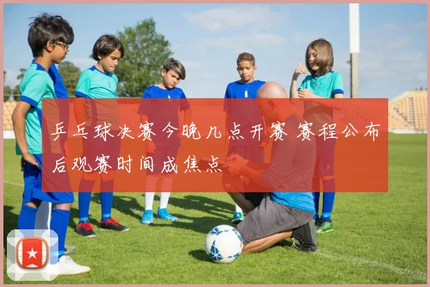 乒乓球决赛今晚几点开赛 赛程公布后观赛时间成焦点