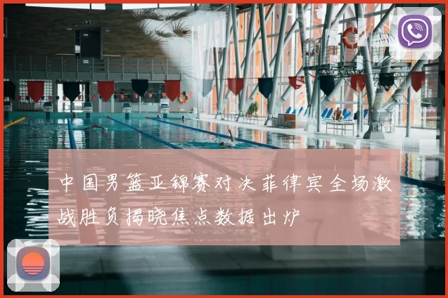 中国男篮亚锦赛对决菲律宾全场激战胜负揭晓焦点数据出炉